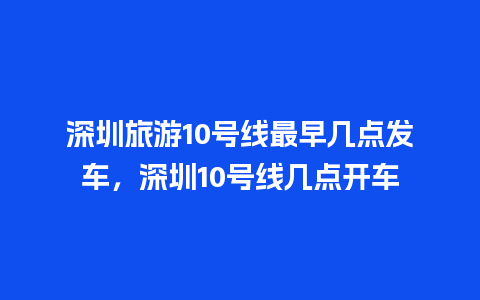 深圳旅游10号线最早几点发车，深圳10号线几点开车