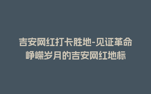 吉安网红打卡胜地-见证革命峥嵘岁月的吉安网红地标