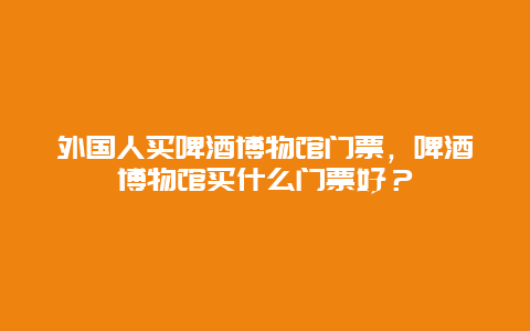 外国人买啤酒博物馆门票，啤酒博物馆买什么门票好？