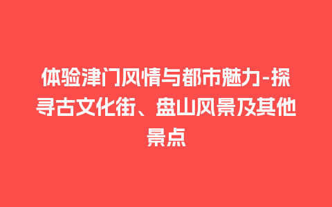 体验津门风情与都市魅力-探寻古文化街、盘山风景及其他景点