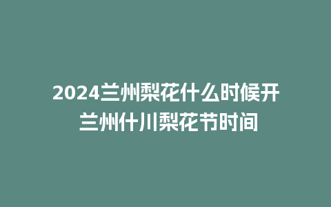 2024兰州梨花什么时候开 兰州什川梨花节时间