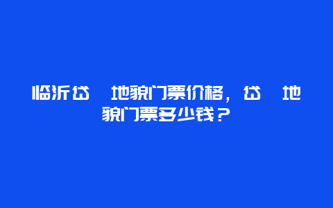 临沂岱崮地貌门票价格，岱崮地貌门票多少钱？