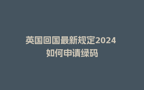 英国回国最新规定2024 如何申请绿码