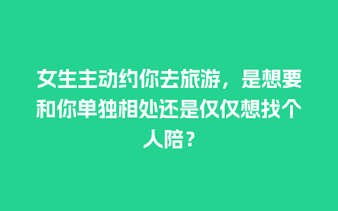 女生主动约你去旅游，是想要和你单独相处还是仅仅想找个人陪？