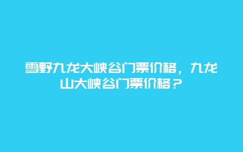 雪野九龙大峡谷门票价格，九龙山大峡谷门票价格？