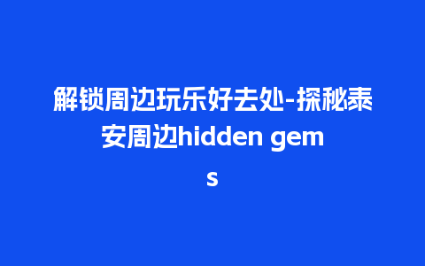 解锁周边玩乐好去处-探秘泰安周边hidden gems