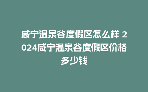 咸宁温泉谷度假区怎么样 2024咸宁温泉谷度假区价格多少钱