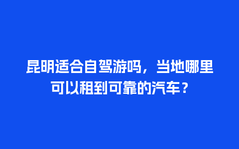 昆明适合自驾游吗，当地哪里可以租到可靠的汽车？