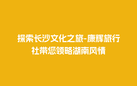 探索长沙文化之旅-康辉旅行社带您领略湖南风情