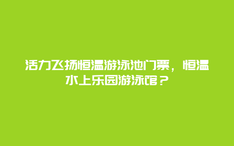 活力飞扬恒温游泳池门票，恒温水上乐园游泳馆？