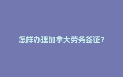 怎样办理加拿大劳务签证？