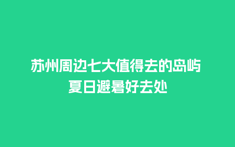 苏州周边七大值得去的岛屿 夏日避暑好去处