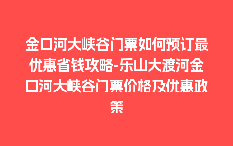 金口河大峡谷门票如何预订最优惠省钱攻略-乐山大渡河金口河大峡谷门票价格及优惠政策