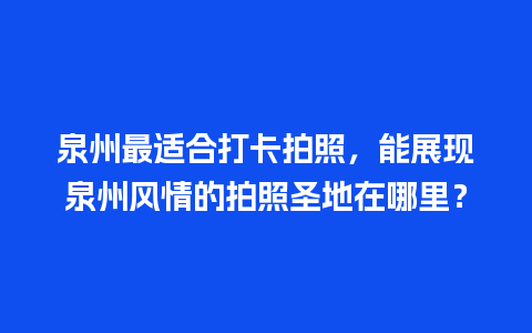 泉州最适合打卡拍照，能展现泉州风情的拍照圣地在哪里？