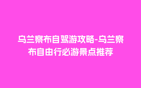 乌兰察布自驾游攻略-乌兰察布自由行必游景点推荐