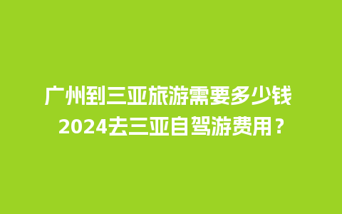 广州到三亚旅游需要多少钱 2024去三亚自驾游费用？