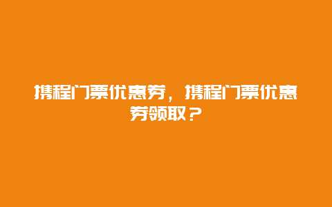 携程门票优惠券，携程门票优惠券领取？