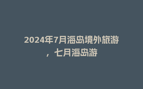 2024年7月海岛境外旅游，七月海岛游