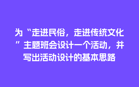 为“走进民俗，走进传统文化”主题班会设计一个活动，并写出活动设计的基本思路