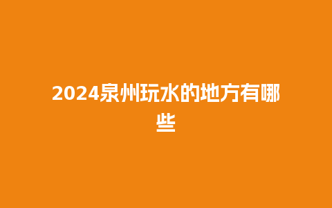 2024泉州玩水的地方有哪些