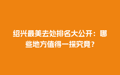 绍兴最美去处排名大公开：哪些地方值得一探究竟？