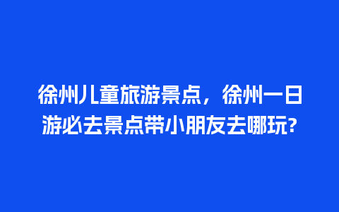 徐州儿童旅游景点，徐州一日游必去景点带小朋友去哪玩?