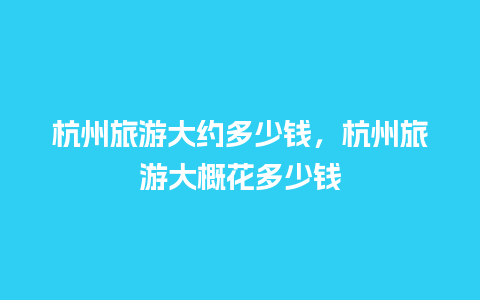 杭州旅游大约多少钱，杭州旅游大概花多少钱