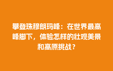 攀登珠穆朗玛峰：在世界最高峰脚下，体验怎样的壮观美景和高原挑战？