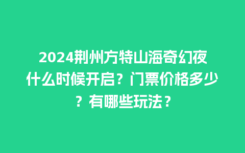 2024荆州方特山海奇幻夜什么时候开启？门票价格多少？有哪些玩法？