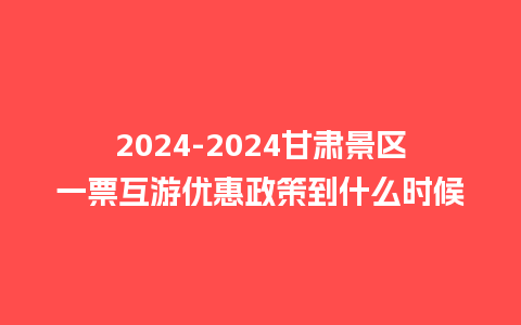 2024甘肃景区一票互游优惠政策到什么时候