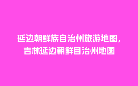 延边朝鲜族自治州旅游地图，吉林延边朝鲜自治州地图