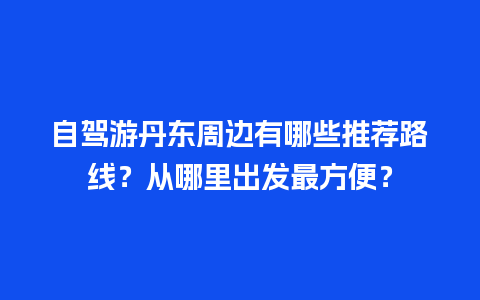 自驾游丹东周边有哪些推荐路线？从哪里出发最方便？