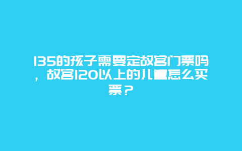 135的孩子需要定故宫门票吗，故宫120以上的儿童怎么买票？