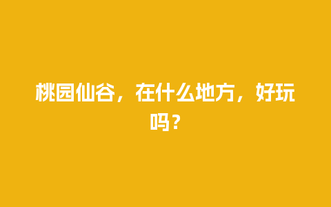 桃园仙谷，在什么地方，好玩吗？