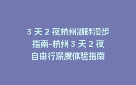 3 天 2 夜杭州湖畔漫步指南-杭州 3 天 2 夜自由行深度体验指南