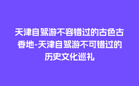 天津自驾游不容错过的古色古香地-天津自驾游不可错过的历史文化巡礼