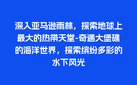 深入亚马逊雨林，探索地球上最大的热带天堂-奇遇大堡礁的海洋世界，探索缤纷多彩的水下风光