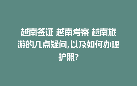 越南签证 越南考察 越南旅游的几点疑问,以及如何办理护照?