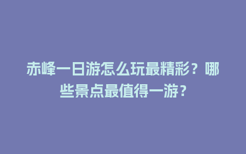 赤峰一日游怎么玩最精彩？哪些景点最值得一游？