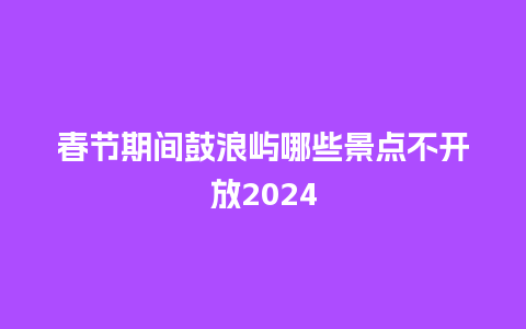 春节期间鼓浪屿哪些景点不开放2024