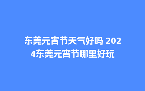 东莞元宵节天气好吗 2024东莞元宵节哪里好玩