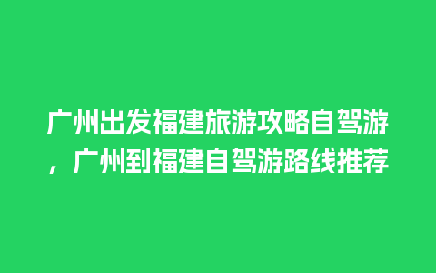 广州出发福建旅游攻略自驾游，广州到福建自驾游路线推荐