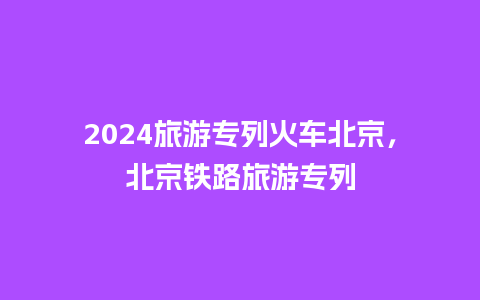 2024旅游专列火车北京，北京铁路旅游专列