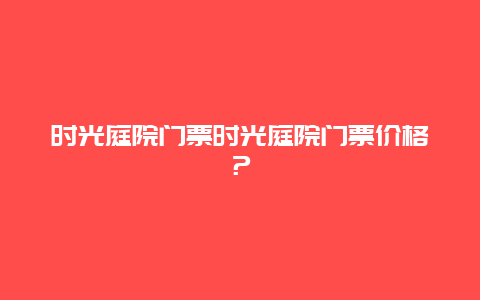 时光庭院门票时光庭院门票价格？