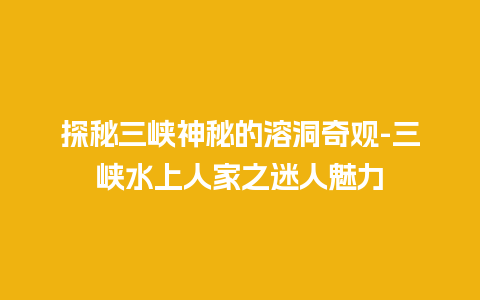 探秘三峡神秘的溶洞奇观-三峡水上人家之迷人魅力