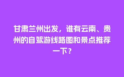 甘肃兰州出发，谁有云南、贵州的自驾游线路图和景点推荐一下？