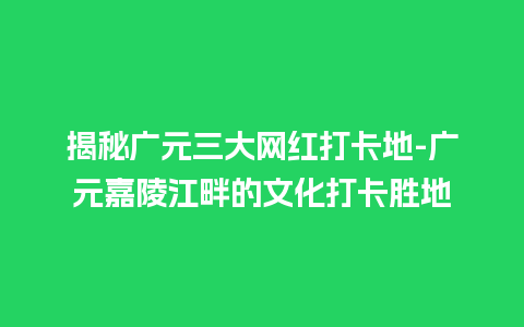 揭秘广元三大网红打卡地-广元嘉陵江畔的文化打卡胜地