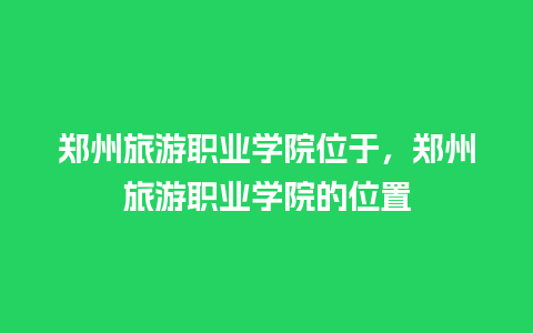 郑州旅游职业学院位于，郑州旅游职业学院的位置