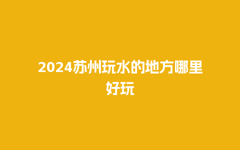 2024苏州玩水的地方哪里好玩