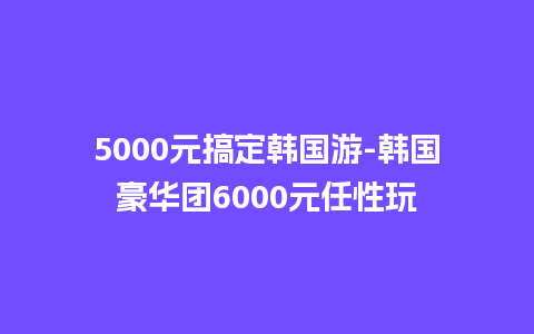 5000元搞定韩国游-韩国豪华团6000元任性玩